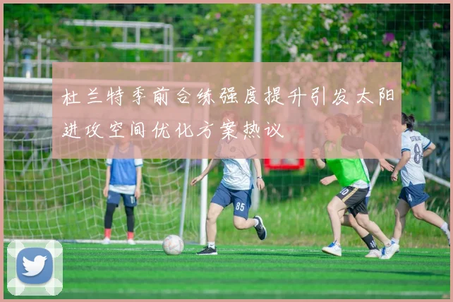 杜兰特季前合练强度提升引发太阳进攻空间优化方案热议